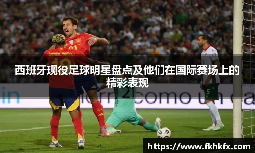 西班牙现役足球明星盘点及他们在国际赛场上的精彩表现